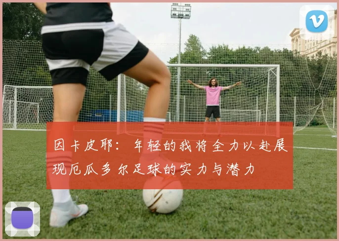 因卡皮耶：年轻的我将全力以赴展现厄瓜多尔足球的实力与潜力