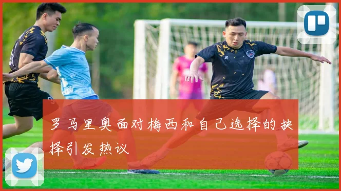 罗马里奥面对梅西和自己选择的抉择引发热议