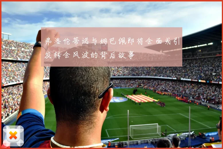 弗洛伦蒂诺与姆巴佩即将会面或引发转会风波的背后故事