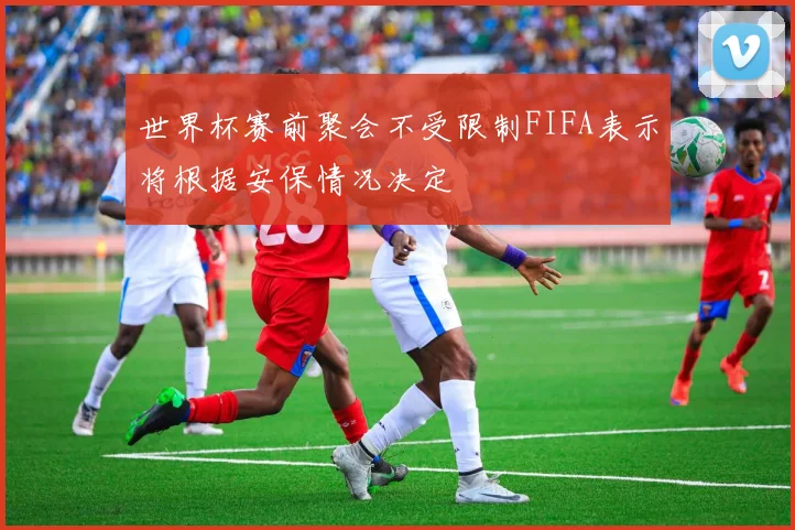 世界杯赛前聚会不受限制FIFA表示将根据安保情况决定