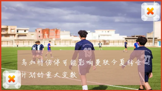 乌加特伤停可能影响曼联今夏转会计划的重大变数