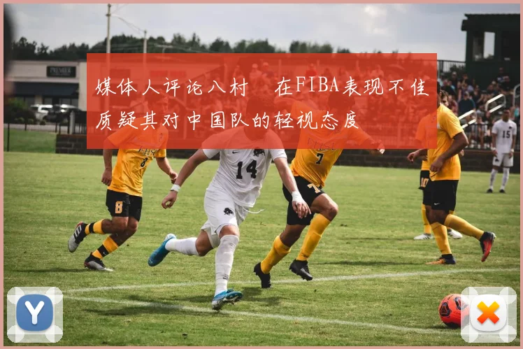 媒体人评论八村塁在FIBA表现不佳质疑其对中国队的轻视态度