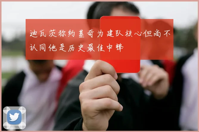 迪瓦茨称约基奇为建队核心但尚不认同他是历史最佳中锋