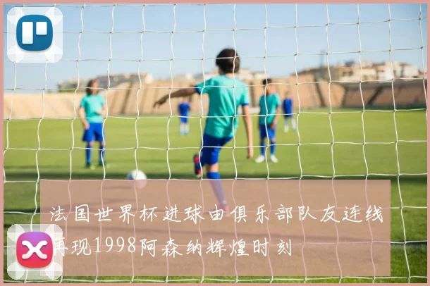 法国世界杯进球由俱乐部队友连线再现1998阿森纳辉煌时刻
