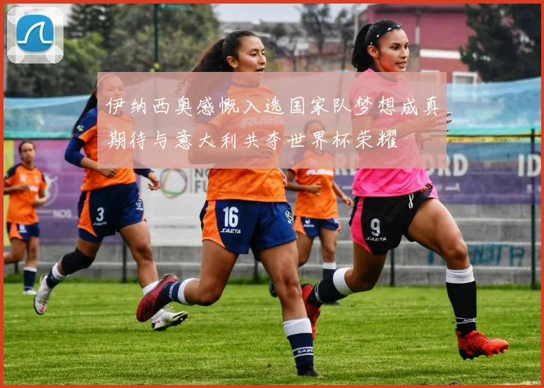 伊纳西奥感慨入选国家队梦想成真期待与意大利共夺世界杯荣耀