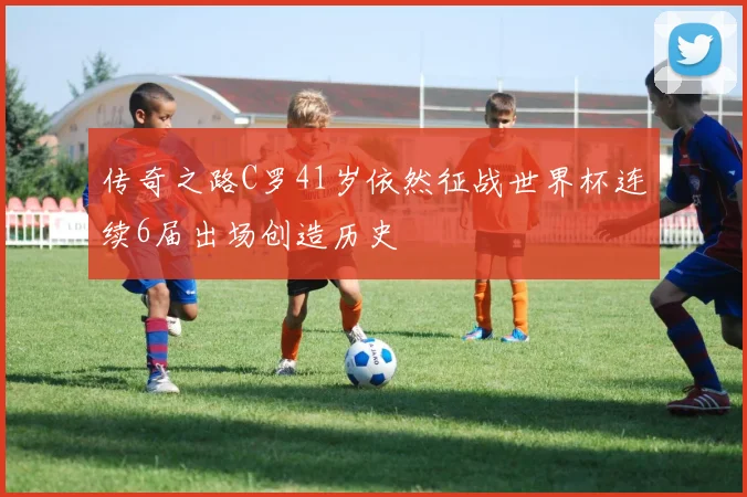 传奇之路C罗41岁依然征战世界杯连续6届出场创造历史