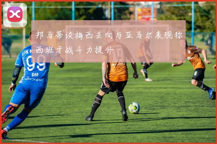 邦马蒂谈梅西去向与亚马尔表现称西班牙战斗力提升