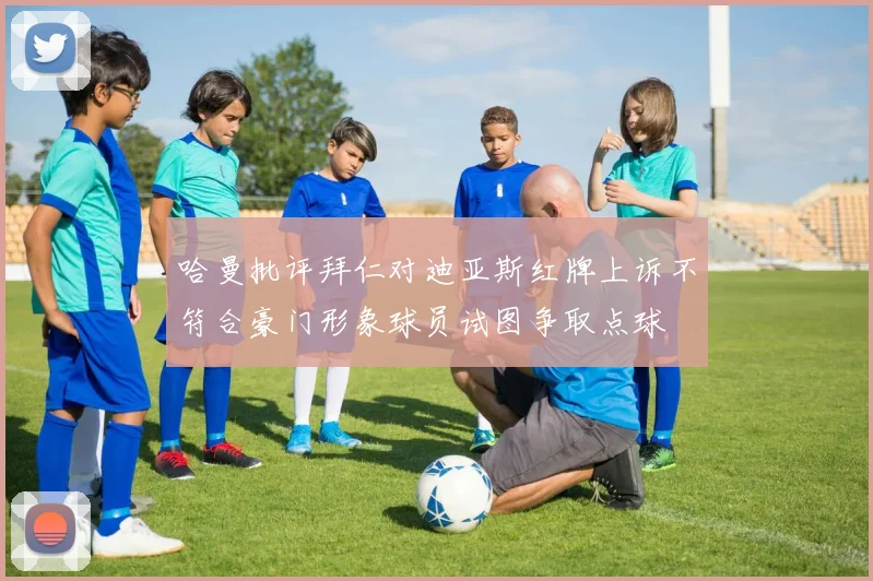哈曼批评拜仁对迪亚斯红牌上诉不符合豪门形象球员试图争取点球