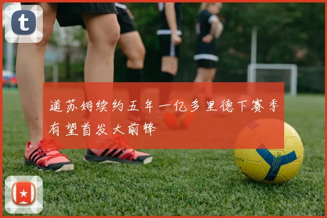 道苏姆续约五年一亿多里德下赛季有望首发大前锋