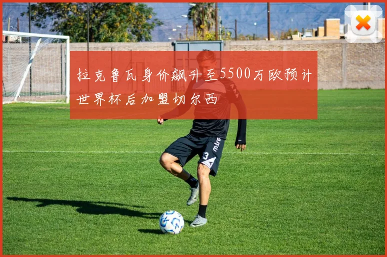 拉克鲁瓦身价飙升至5500万欧预计世界杯后加盟切尔西
