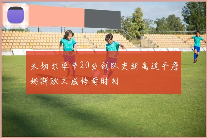 米切尔单节20分创队史新高追平詹姆斯欧文成传奇时刻