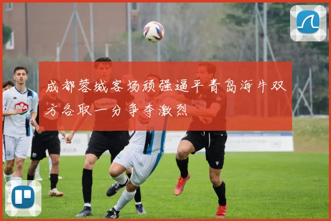 成都蓉城客场顽强逼平青岛海牛双方各取一分争夺激烈