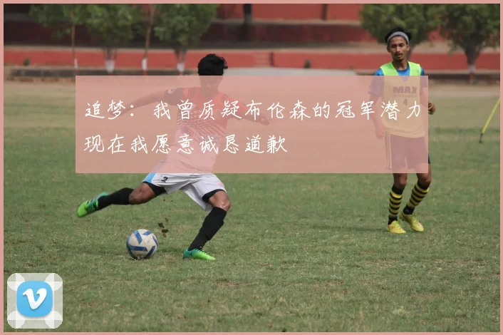 追梦：我曾质疑布伦森的冠军潜力现在我愿意诚恳道歉