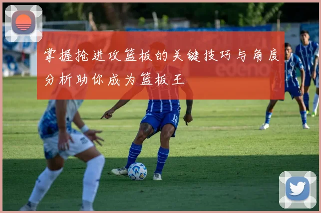 掌握抢进攻篮板的关键技巧与角度分析助你成为篮板王