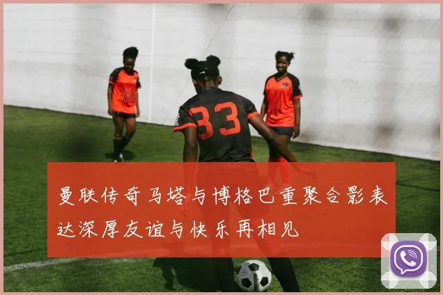 曼联传奇马塔与博格巴重聚合影表达深厚友谊与快乐再相见