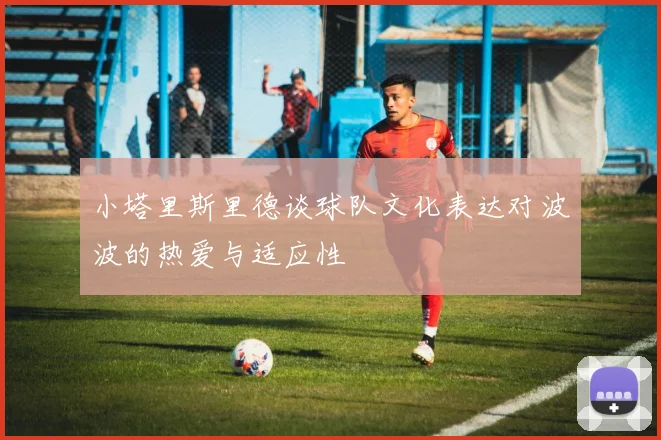 小塔里斯里德谈球队文化表达对波波的热爱与适应性