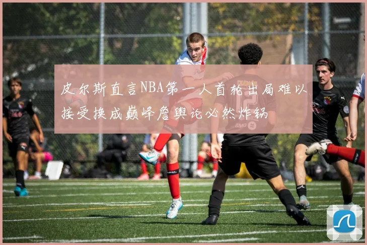 皮尔斯直言NBA第一人首轮出局难以接受换成巅峰詹舆论必然炸锅