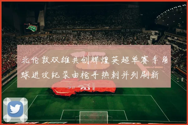 北伦敦双雄共创辉煌英超单赛季角球进攻纪录由枪手热刺并列刷新