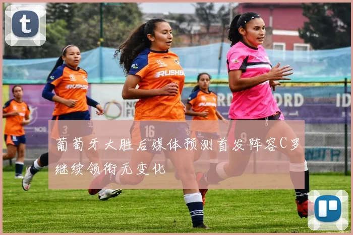 葡萄牙大胜后媒体预测首发阵容C罗继续领衔无变化