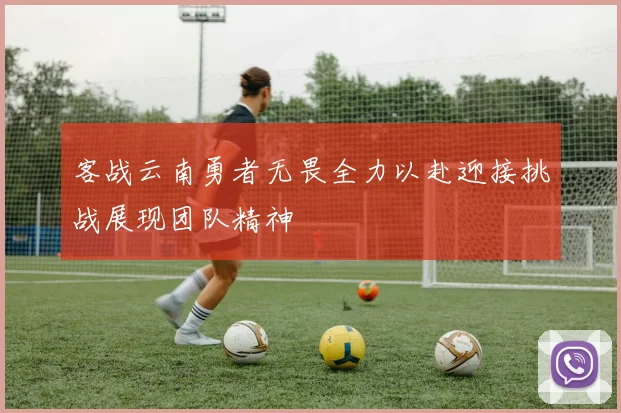 客战云南勇者无畏全力以赴迎接挑战展现团队精神