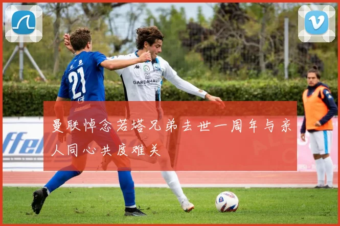 曼联悼念若塔兄弟去世一周年与亲人同心共度难关