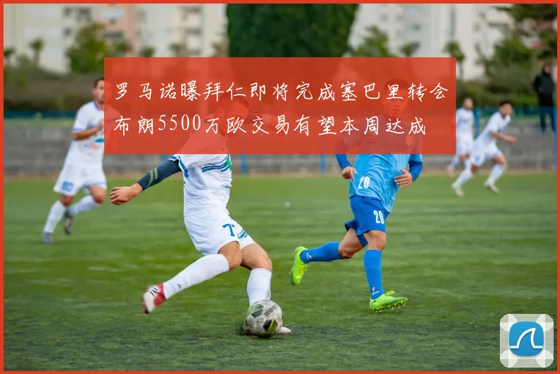 罗马诺曝拜仁即将完成塞巴里转会布朗5500万欧交易有望本周达成