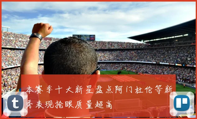本赛季十大新星盘点阿门杜伦等新秀表现抢眼质量超高