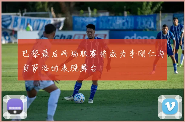 巴黎最后两场联赛将成为李刚仁与贡萨洛的表现舞台