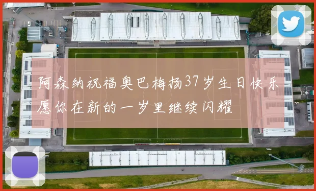 阿森纳祝福奥巴梅扬37岁生日快乐愿你在新的一岁里继续闪耀
